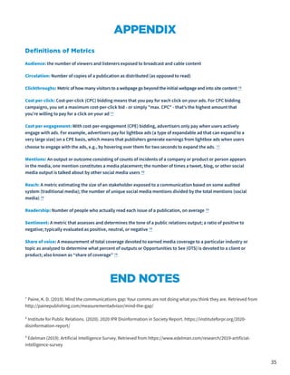 35
APPENDIX
Definitions of Metrics
Audience: the number of viewers and listeners exposed to broadcast and cable content
Circulation: Number of copies of a publication as distributed (as opposed to read)
Clickthroughs: Metric of how many visitors to a webpage go beyond the initial webpage and into site content 10
Cost per click: Cost-per-click (CPC) bidding means that you pay for each click on your ads. For CPC bidding
campaigns, you set a maximum cost-per-click bid - or simply "max. CPC" - that's the highest amount that
you're willing to pay for a click on your ad 11
Cost per engagement: With cost-per-engagement (CPE) bidding, advertisers only pay when users actively
engage with ads. For example, advertisers pay for lightbox ads (a type of expandable ad that can expand to a
very large size) on a CPE basis, which means that publishers generate earnings from lightbox ads when users
choose to engage with the ads, e.g., by hovering over them for two seconds to expand the ads. 12
Mentions: An output or outcome consisting of counts of incidents of a company or product or person appears
in the media, one mention constitutes a media placement; the number of times a tweet, blog, or other social
media output is talked about by other social media users 10
Reach: A metric estimating the size of an stakeholder exposed to a communication based on some audited
system (traditional media); the number of unique social media mentions divided by the total mentions (social
media) 10
Readership: Number of people who actually read each issue of a publication, on average 10
Sentiment: A metric that assesses and determines the tone of a public relations output; a ratio of positive to
negative; typically evaluated as positive, neutral, or negative 10
Share of voice: A measurement of total coverage devoted to earned media coverage to a particular industry or
topic as analyzed to determine what percent of outputs or Opportunities to See (OTS) is devoted to a client or
product; also known as “share of coverage” 10
END NOTES
¹ Paine, K. D. (2019). Mind the communications gap: Your comms are not doing what you think they are. Retrieved from
http://painepublishing.com/measurementadvisor/mind-the-gap/
² Institute for Public Relations. (2020). 2020 IPR Disinformation in Society Report. https://instituteforpr.org/2020-
disinformation-report/
³ Edelman (2019). Artificial Intelligence Survey. Retrieved from https://www.edelman.com/research/2019-artificial-
intelligence-survey
 