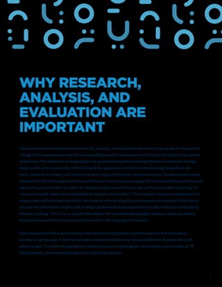 7
WHY RESEARCH,
ANALYSIS, AND
EVALUATION ARE
IMPORTANT
The importance of communication research, analysis, and evaluation continues to grow due to the pace of
change in the marketplace and the corresponding need to make smarter and better decisions at the speed
of business. The ability for an organization to successfully transform during this time of dynamic change
requires the active leadership of the CCO and the application of talent and technology to perform the
work, measure its impact, and improve at each stage of the public relations process. Communicators must
embrace the data that represent their performance and continue to apply that communication performance
data as they evolve from “no data” to “simpler output-based tactical and performance data reporting” to
“outcome-based, data-informed predictive analysis and insights.” This evolution requires professionals to
acquire new skills and partner either internally or with third parties to measure and evaluate initiatives to
uncover the actionable insights and strategic guidance that empower better public relations and business
decision-making. This, in turn, lays the foundation for communicating public relations value, exceeding
expectations, and delivering meaningful results in the language of business.
One may assume that every serious public relations practitioner supports research and evaluation,
but this is not the case. A brief conversation with the CEO at a top mid-sized PR firm revealed the truth
when he said, “I’d rather forego being a proven success in exchange for never being a proven failure.” 6
Unfortunately, some communicators also share this opinion.
 
