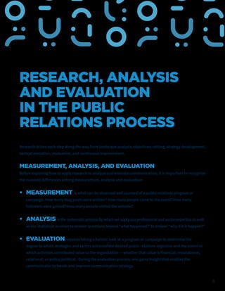 8
RESEARCH, ANALYSIS
AND EVALUATION
IN THE PUBLIC
RELATIONS PROCESS
Research drives each step along the way from landscape analysis, objectives-setting, strategy development,
tactical execution, evaluation, and continuous improvement.
MEASUREMENT, ANALYSIS, AND EVALUATION
Before exploring how to apply research to analyze and evaluate communication, it is important to recognize
the nuanced differences among measurement, analysis and evaluation:
• MEASUREMENT is what can be observed and counted of a public relations program or
campaign. How many blog posts were written? How many people came to the event? How many
followers were gained? How many people visited the website?
• ANALYSIS is the systematic process by which we apply our professional and sector expertise as well
as our statistical acumen to answer questions beyond “what happened?” to answer “why did it happen?”
• EVALUATIONrequires taking a holistic look at a program or campaign to determine the
degree to which strategies and tactics achieved the desired public relations objective and the extent to
which activities contributed value to the organization — whether that value is financial, reputational,
relational, or policy/political. During the evaluation process, one gains insight that enables the
communicator to tweak and improve communication strategy.
 
