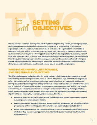 TWO
SETTING
OBJECTIVES
In every business case there is an objective which might include generating a profit, promoting legislation,
or giving back to a community to build relationships, reputation, or sustainability. To advance the
organization, professional communicators must clearly understand the organization’s aims in order to
help the organization achieve its business objectives. While each component of the research-based public
relations continuum is integral to achieving positive results, the initial stage of objectives-setting research
is the most important. Yet, it is also the most frequently overlooked. Setting objectives is the foundation for
the entire public relations program on which strategy, execution, and evaluation are formed. Setting and
then exceeding objectives that are meaningful, reasonable, and measurable support the communicator’s
ability to demonstrate the value of public relations and provide forward-looking insights.
WRITING MEANINGFUL, REASONABLE,
AND MEASURABLE OBJECTIVES
The difference between a goal and an objective is that goals are relatively vague but represent an overall
outcome the public relations professional wants to achieve. They should align with the business goals and
reflect the aspirations of the organization. Objectives, on the other hand, are measurable and focused,
serving as a guide and allowing professionals professionals and others to see how and when they have been
met or exceeded. To elevate public relations, one must generate and demonstrate a positive return. While
demonstrating the value of public relations is among the profession’s most vexing challenges, the best
path is also the most direct: work with executives who control the budget and evaluate performance to set
objectives that are meaningful, reasonable, and measurable. Therefore:
•	 Meaningful objectives align with organizational goals and with the goals of executives in charge of
evaluating and/or funding public relations.
•	 Reasonable objectives are openly negotiated with the executives who evaluate and fund public relations
programs and confirm what the public relations function can realistically be expected to deliver.
•	 Measurable objectives ensure that communication performance can be easily quantified regardless
of whether the person evaluating performance understands public relations or not. Measurable
objectives specify:
13
 