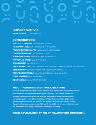 CONTRIBUTORS:
ALEXIS FITZSIMMONS, UNIVERSITY OF FLORIDA
MARCIA DISTASO,PH.D., APR, UNIVERSITY OF FLORIDA
PAULINE DRAPER-WATTS,20/20 INSIGHTS & CONSULTING
CHRISTOF EHRHART, UNIVERSITY OF LEIPZIG
JOHN GILFEATHER, JOHN GILFEATHER & ASSOCIATES
MOHAMMAD HAMID, RADIAN PARTNERS
ROB JEKIELEK, THE HARRIS POLL
FRASER LIKELY, UNIV. OF OTTAWA & FRASER LIKELY PR/COMM PERFORMANCE MANAGEMENT
JIM MACNAMARA, PH.D., UNIVERSITY OF TECHNOLOGY SYDNEY
TINA MCCORKINDALE, PH.D., APR, INSTITUTE FOR PUBLIC RELATIONS
CHRIS MONTEIRO, CM CONSULTING LLC
DON STACKS,PH.D., UNIVERSITY OF MIAMI
PRIMARY AUTHOR:
MARK WEINER, COGNITO INSIGHTS
THIS IS A PUBLICATION OF THE IPR MEASUREMENT COMMISSION.
ABOUT THE INSTITUTE FOR PUBLIC RELATIONS
Founded in 1956, the Institute for Public Relations is an independent, nonprofit foundation
dedicated to the science beneath the art of public relations™. IPR creates, curates, and
promotes research and initiatives that empower professionals with actionable insights
and intelligence they can put to immediate use. IPR predicts and analyzes global factors
transforming the profession and amplifies and engages the professional globally through
thought leadership and programming. All research is available free at www.instituteforpr.org
and provides the basis for IPR’s professional conferences and events.
2
 