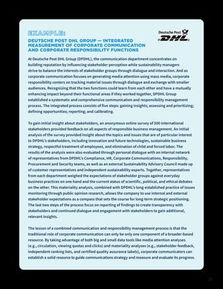 28
EXAMPLE:
DEUTSCHE POST DHL GROUP — INTEGRATED
MEASUREMENT OF CORPORATE COMMUNICATION
AND CORPORATE RESPONSIBILITY FUNCTIONS
At Deutsche Post DHL Group (DPDHL), the communication department concentrates on
building reputation by influencing stakeholder perception while sustainability managers
strive to balance the interests of stakeholder groups through dialogue and interaction. And as
corporate communication focuses on generating media attention using mass media, corporate
responsibility centers on tracking material issues through dialogue and exchange with smaller
audiences. Recognizing that the two functions could learn from each other and have a mutually
enhancing impact beyond their functional areas if they worked together, DPDHL Group
established a systematic and comprehensive communication and responsibility management
process. The integrated process consists of five steps: gaining insights; assessing and prioritizing;
defining opportunities; reporting; and calibrating.
To gain initial insight about stakeholders, an anonymous online survey of 500 international
stakeholders provided feedback on all aspects of responsible business management. An initial
analysis of the survey provided insight about the topics and issues that are of particular interest
to DPDHL’s stakeholders, including innovation and future technologies, sustainable business
strategy, respectful treatment of employees, and elimination of child and forced labor. The
results of the analysis were also evaluated through personal dialogue with an internal network
of representatives from DPDHL’s Compliance, HR, Corporate Communications, Responsibility,
Procurement and Security teams, as well as an external Sustainability Advisory Council made up
of customer representatives and independent sustainability experts. Together, representatives
from each department weighed the expectations of stakeholder groups against everyday
business practices on one hand and the current status of scientific, political, and ethical debates
on the other. This materiality analysis, combined with DPDHL’s long-established practice of issues
monitoring through public opinion research, allows the company to use internal and external
stakeholder expectations as a compass that sets the course for long-term strategic positioning.
The last two steps of the process focus on reporting of findings to create transparency with
stakeholders and continued dialogue and engagement with stakeholders to gain additional,
relevant insights.
The lesson of a combined communication and responsibility management process is that the
traditional role of corporate communication can only be only one component of a broader-based
resource. By taking advantage of both big and small data tools like media attention analyses
(e.g., circulation, viewing quotas and clicks) and materiality analyses (e.g., stakeholder feedback,
independent ranking lists, and certified quality assurance labels), corporate communicators can
establish a solid resource to guide communications strategy and measure and evaluate its progress.
 
