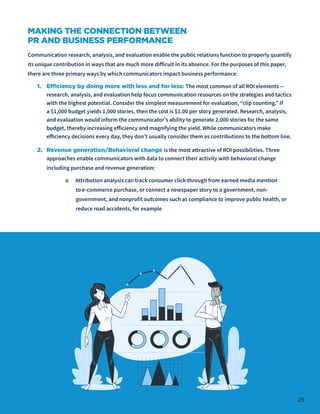 29
MAKING THE CONNECTION BETWEEN
PR AND BUSINESS PERFORMANCE
Communication research, analysis, and evaluation enable the public relations function to properly quantify
its unique contribution in ways that are much more difficult in its absence. For the purposes of this paper,
there are three primary ways by which communicators impact business performance:
1.	 Efficiency by doing more with less and for less: The most common of all ROI elements —
research, analysis, and evaluation help focus communication resources on the strategies and tactics
with the highest potential. Consider the simplest measurement for evaluation, “clip counting.” If
a $1,000 budget yields 1,000 stories, then the cost is $1.00 per story generated. Research, analysis,
and evaluation would inform the communicator’s ability to generate 2,000 stories for the same
budget, thereby increasing efficiency and magnifying the yield. While communicators make
efficiency decisions every day, they don’t usually consider them as contributions to the bottom line.
2.	 Revenue generation/Behavioral change is the most attractive of ROI possibilities. Three
approaches enable communicators with data to connect their activity with behavioral change
including purchase and revenue generation:
o Attribution analysis can track consumer click-through from earned media mention
to e-commerce purchase, or connect a newspaper story to a government, non-
government, and nonprofit outcomes such as compliance to improve public health, or
reduce road accidents, for example
 