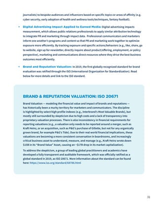 31
journalists) to bespoke audiences and influencers based on specific topics or areas of affinity (e.g.
cyber security, early adoption of health and wellness tools/techniques, fantasy football).
•	 Digital Advertising Impact Applied to Earned Media: Digital advertising impacts
measurement, which allows public relations professionals to apply similar attribution technology
to integrate PR and marketing through impact data. Professional communicators and marketers
inform one another’s programs and content so that PR and marketing work together to optimize
exposure more efficiently. By tracking exposure and specific actions/behaviors (e.g., like, share, go
to website, sign up for newsletter, directly inquire about product/offering, employment, or policy
perspective), marketing and communications direct resources where they drive the best business
outcomes most efficiently.
•	 Brand and Reputation Valuation: In 2019, the first globally recognized standard for brand
evaluation was ratified through the ISO (International Organization for Standardization). Read
below for more details and link to the ISO standard.
BRAND & REPUTATION VALUATION: ISO 20671
Brand Valuation — modeling the financial value and impact of brands and reputations —
has historically been a murky territory for marketers and communicators. The discipline
is highlighted by select high profile indexes (e.g., Interbrand’s Most Valuable Brands), but
mostly still surrounded by skepticism due to high costs and a lack of transparency into
proprietary valuation processes. There is also inconsistency in financial requirements for
reporting valuations (e.g., a valuation only needs to be reported around a merger, such as
Kraft Heinz, or an acquisition, such as P&G’s purchase of Gillette, but not for any organically
grown brand, for example P&G’s Tide). Due to their real world financial implications, these
valuations are becoming a more consistent conversation in boardrooms, and increasingly
critical business asset to understand, measure, and manage (e.g., Kraft Heinz wrote down
$15B in its “Brand Value” Asset, causing an ~$17B drop in its market capitalization).
To address the skepticism, a group of leading global practitioners and academics have
developed a fully transparent and auditable framework, which was officially ratified as a
global standard in 2019, as ISO 20671. More information about the standard can be found
here: https://www.iso.org/standard/68786.html
 