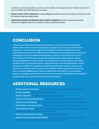CONCLUSION
As the communication industry landscape continues to evolve, the role of communication
leaders evolves with it to elevate the organization, mitigate risk, and drive positive business
performance. Communication programs and campaigns rooted in research and data help
professionals do their jobs more effectively and efficiently to meet the needs of the organization.
Investing the resources to implement measurement, research, and evaluation into each of
the five steps of the of the communication lifecycle (landscape analysis, objective setting,
strategy development, tactical creativity, and evaluation for continuous improvement) aligns
the direction for communication teams, creates partnerships with other departments, reduces
uncertainty, and allows for unparalleled insight about stakeholder attitudes, opinions, and
behaviors. In summary, research, analysis, and evaluation require organizations to listen with
intent. A constant feedback loop of data and insight allows the creation of communication
programs, campaigns, and initiatives that reach and resonate with stakeholders for the benefit of
the organization and, ideally, with the stakeholders themselves.
ADDITIONAL RESOURCES
•	 IPR Measurement Commission: https://instituteforpr.org/ipr-measurement-commission/
•	 Need for standards: See AMEC Barcelona Principles 2.0
•	 Need for integration: See AMEC Integrated Evaluation Framework
•	 Need to write measurable objectives: See IPR Guidelines for Setting Measurable Objectives
•	 Need for common language: See IPR Dictionary of Public Relations Measurement and Research
•	 Need to better understand metrics: Paine Publishing’s Guide to Commonly Used Metrics
•	 Need additional reading: See AMEC's “Readings, Guides, Tools, and Resources for Measurement
and Evaluation of PR and Strategic Communication”
•	 Need for evaluating public relations: See Evaluating Public Relations
•	 Need for alternative approaches to PR-ROI: Principles for the Use of Return on Investment,
Benefit-Cost Ratio and Cost Effectiveness Analysis in Public Relations
33
comments, and correspondence; such as e-mails, letters, and complaints, etc. People express their
views in words more than they do in numbers.
•	 Voice to text (VTT) software: Transfers digitally recorded voice, such as calls to call centers to text
for analysis using text analysis tools.
•	 Automated media monitoring and content analytics: Monitors corporate and brand
references in digital media across consumer, trade, and financial media.
 