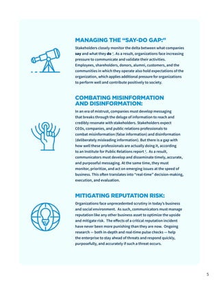 5
MANAGING THE “SAY-DO GAP:”
Stakeholders closely monitor the delta between what companies
say and what they do 1. As a result, organizations face increasing
pressure to communicate and validate their activities.
Employees, shareholders, donors, alumni, customers, and the
communities in which they operate also hold expectations of the
organization, which applies additional pressure for organizations
to perform well and contribute positively to society.
COMBATING MISINFORMATION
AND DISINFORMATION:
In an era of mistrust, companies must develop messaging
that breaks through the deluge of information to reach and
credibly resonate with stakeholders. Stakeholders expect
CEOs, companies, and public relations professionals to
combat misinformation (false information) and disinformation
(deliberately misleading information). But there is a gap with
how well these professionals are actually doing it, according
to an Institute for Public Relations report 2. As a result,
communicators must develop and disseminate timely, accurate,
and purposeful messaging. At the same time, they must
monitor, prioritize, and act on emerging issues at the speed of
business. This often translates into “real-time” decision-making,
execution, and evaluation.
MITIGATING REPUTATION RISK:
Organizations face unprecedented scrutiny in today’s business
and social environment. As such, communicators must manage
reputation like any other business asset to optimize the upside
and mitigate risk. The effects of a critical reputation incident
have never been more punishing than they are now. Ongoing
research — both in-depth and real-time pulse checks — help
the enterprise to stay ahead of threats and respond quickly,
purposefully, and accurately if such a threat occurs.
 