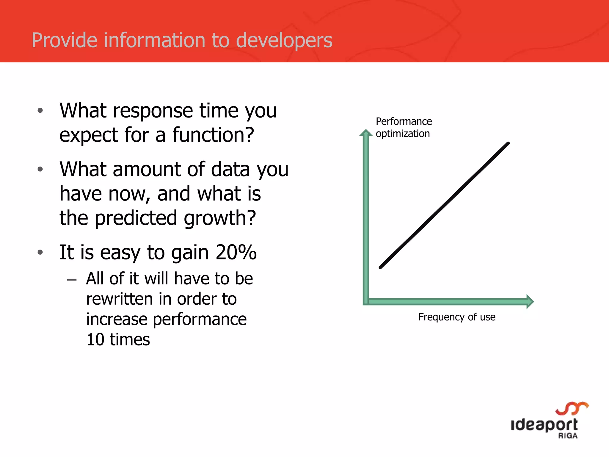 • What response time you
expect for a function?
• What amount of data you
have now, and what is
the predicted growth?
• It is easy to gain 20%
– All of it will have to be
rewritten in order to
increase performance
10 times
Provide information to developers
Frequency of use
Performance
optimization
 