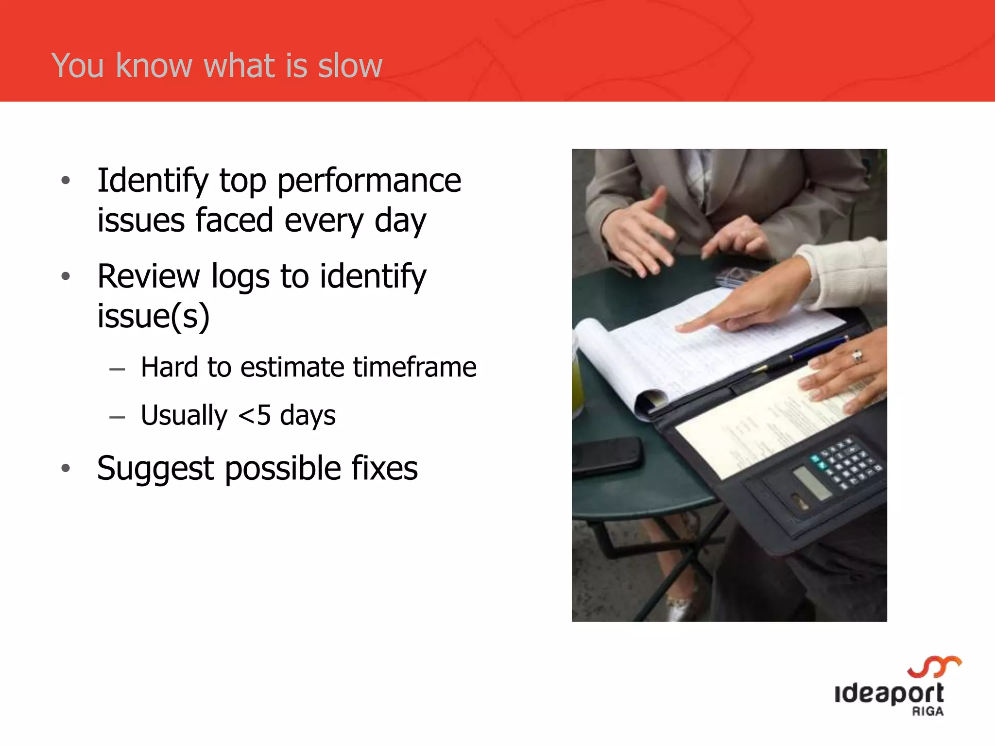 • Identify top performance
issues faced every day
• Review logs to identify
issue(s)
– Hard to estimate timeframe
– Usually <5 days
• Suggest possible fixes
You know what is slow
 