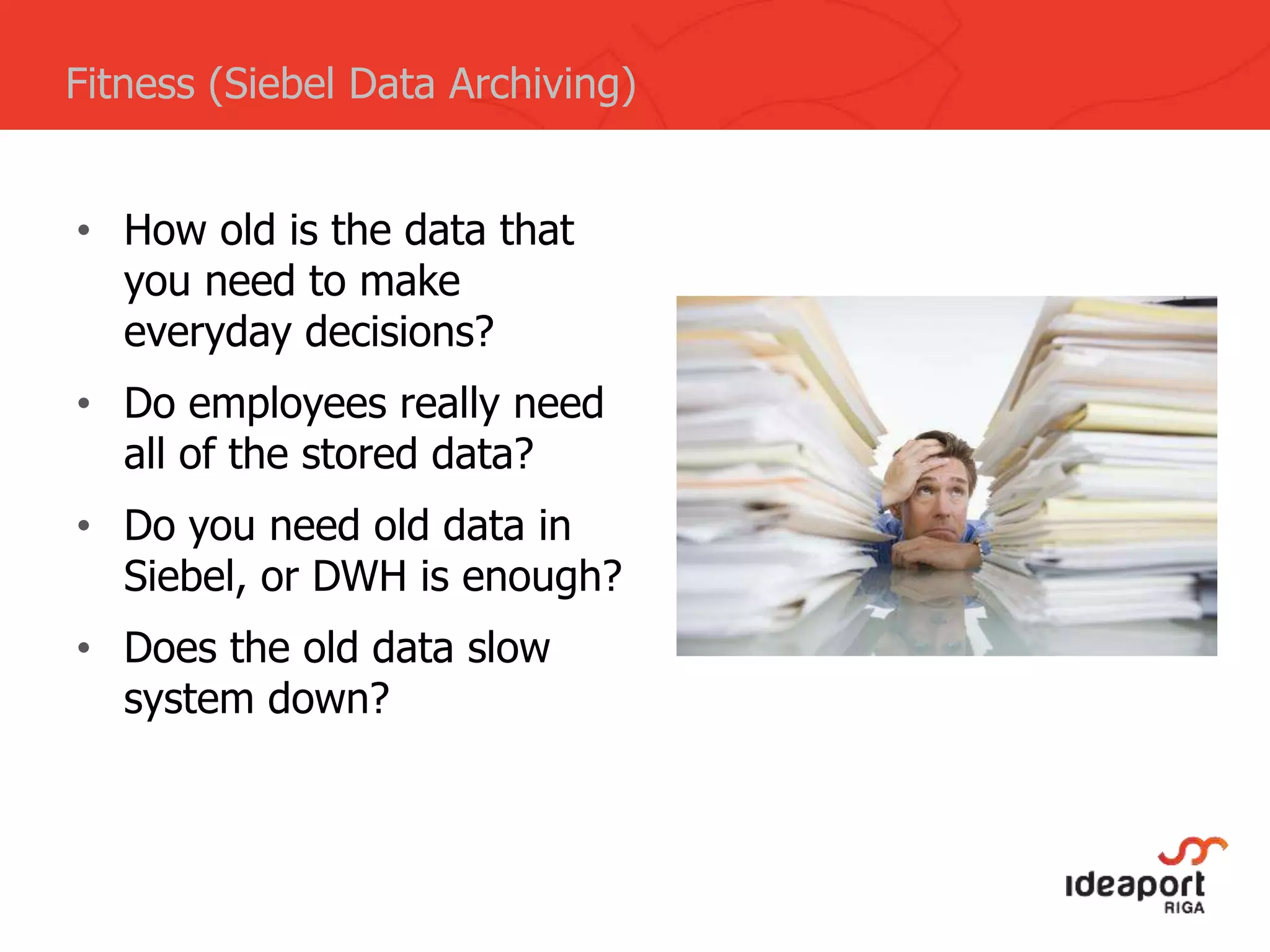 • How old is the data that
you need to make
everyday decisions?
• Do employees really need
all of the stored data?
• Do you need old data in
Siebel, or DWH is enough?
• Does the old data slow
system down?
Fitness (Siebel Data Archiving)
 