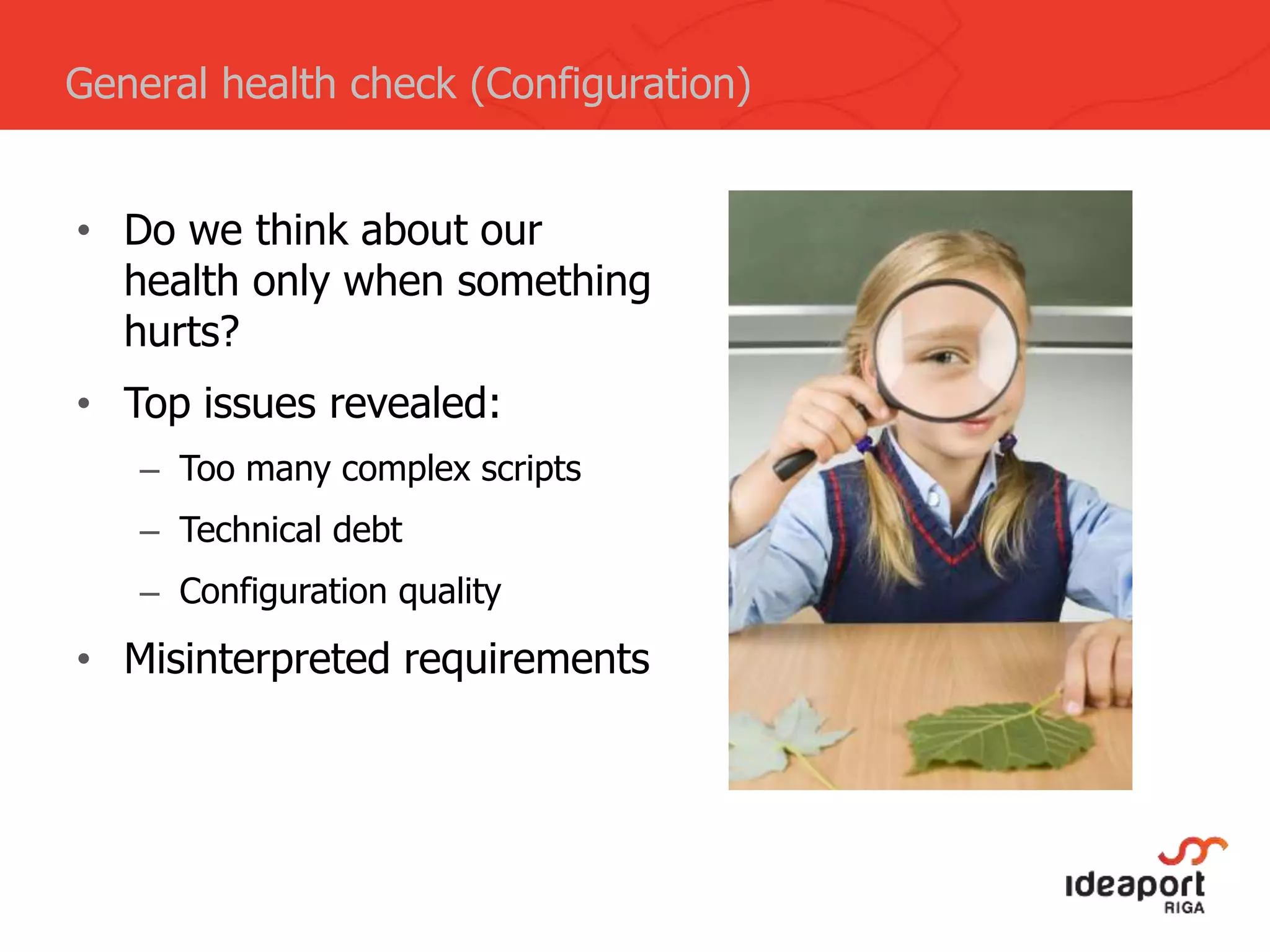 General health check (Configuration)
• Do we think about our
health only when something
hurts?
• Top issues revealed:
– Too many complex scripts
– Technical debt
– Configuration quality
• Misinterpreted requirements
 