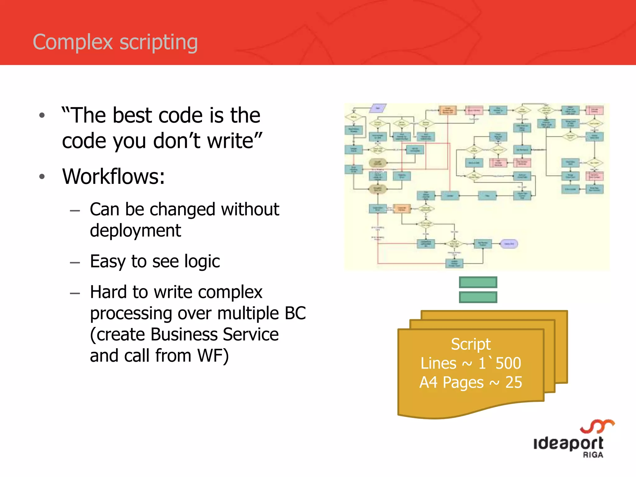 • “The best code is the
code you don’t write”
• Workflows:
– Can be changed without
deployment
– Easy to see logic
– Hard to write complex
processing over multiple BC
(create Business Service
and call from WF)
Complex scripting
Script
Lines ~ 1`500
A4 Pages ~ 25
 