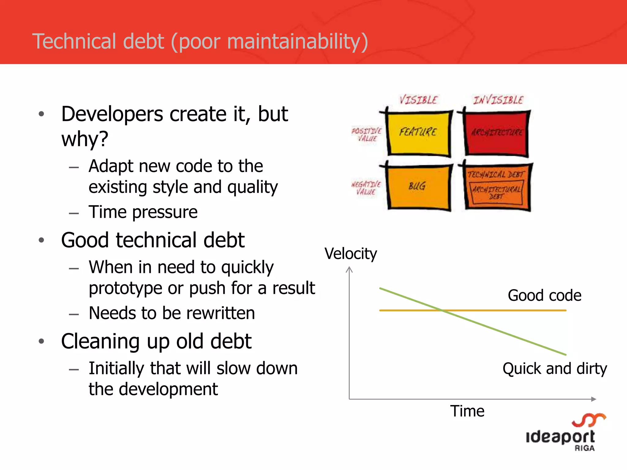 • Developers create it, but
why?
– Adapt new code to the
existing style and quality
– Time pressure
• Good technical debt
– When in need to quickly
prototype or push for a result
– Needs to be rewritten
• Cleaning up old debt
– Initially that will slow down
the development
Technical debt (poor maintainability)
Time
Velocity
Good code
Quick and dirty
 