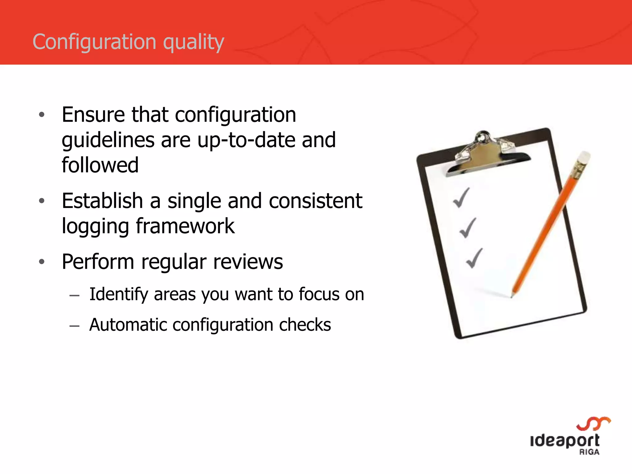 • Ensure that configuration
guidelines are up-to-date and
followed
• Establish a single and consistent
logging framework
• Perform regular reviews
– Identify areas you want to focus on
– Automatic configuration checks
Configuration quality
 