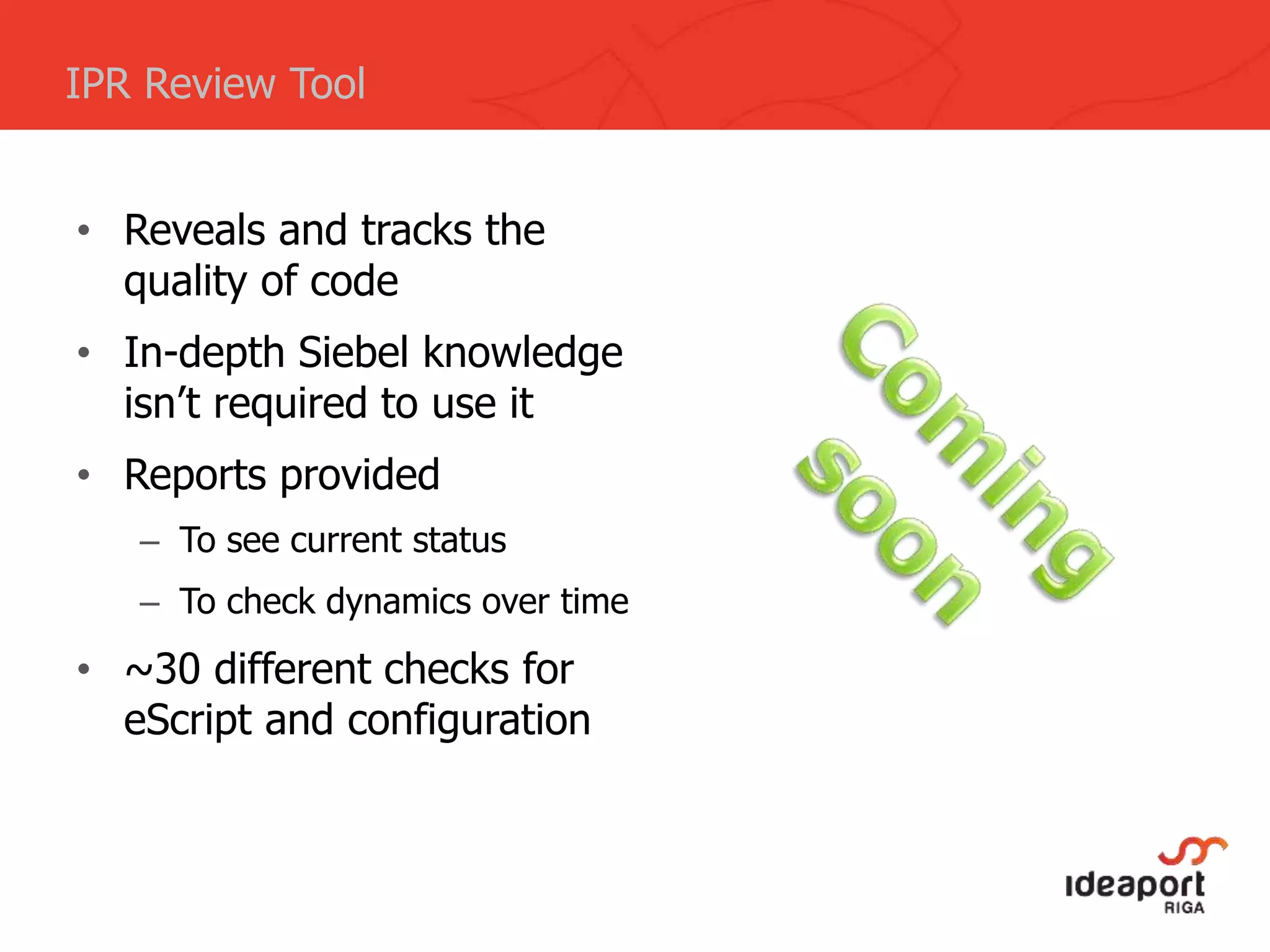 • Reveals and tracks the
quality of code
• In-depth Siebel knowledge
isn’t required to use it
• Reports provided
– To see current status
– To check dynamics over time
• ~30 different checks for
eScript and configuration
IPR Review Tool
 