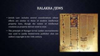 HALAKHA /JEWS
• Jewish Law: includes several considerations whose
effects are similar to those of modern intellectual
property laws, though the notion of intellectual
creations as property did not seem to exist.
• The principle of Hasagat Ge‘vul (unfair encroachment)
was used to justify limited-term publisher (but not
author) copyright in the 16th century.
 
