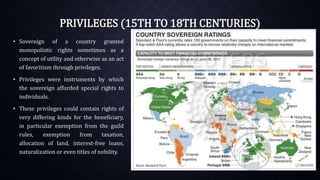 PRIVILEGES (15TH TO 18TH CENTURIES)
• Sovereign of a country granted
monopolistic rights sometimes as a
concept of utility and otherwise as an act
of favoritism through privileges.
• Privileges were instruments by which
the sovereign afforded special rights to
individuals.
• These privileges could contain rights of
very differing kinds for the beneficiary,
in particular exemption from the guild
rules, exemption from taxation,
allocation of land, interest-free loans,
naturalization or even titles of nobility.
 