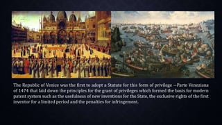 The Republic of Venice was the first to adopt a Statute for this form of privilege ―Parte Veneziana
of 1474 that laid down the principles for the grant of privileges which formed the basis for modern
patent system such as the usefulness of new inventions for the State, the exclusive rights of the first
inventor for a limited period and the penalties for infringement.
 