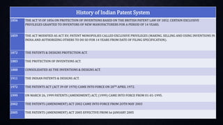 History of Indian Patent System
1856 THE ACT VI OF 1856 ON PROTECTION OF INVENTIONS BASED ON THE BRITISH PATENT LAW OF 1852. CERTAIN EXCLUSIVE
PRIVILEGES GRANTED TO INVENTORS OF NEW MANUFACTURERS FOR A PERIOD OF 14 YEARS.
1859 THE ACT MODIFIED AS ACT XV; PATENT MONOPOLIES CALLED EXCLUSIVE PRIVILEGES (MAKING. SELLING AND USING INVENTIONS IN
INDIA AND AUTHORIZING OTHERS TO DO SO FOR 14 YEARS FROM DATE OF FILING SPECIFICATION).
1872 THE PATENTS & DESIGNS PROTECTION ACT.
1883 THE PROTECTION OF INVENTIONS ACT.
1888 CONSOLIDATED AS THE INVENTIONS & DESIGNS ACT.
1911 THE INDIAN PATENTS & DESIGNS ACT.
1972 THE PATENTS ACT (ACT 39 OF 1970) CAME INTO FORCE ON 20TH APRIL 1972.
1999 ON MARCH 26, 1999 PATENTS (AMENDMENT) ACT, (1999) CAME INTO FORCE FROM 01-01-1995.
2002 THE PATENTS (AMENDMENT) ACT 2002 CAME INTO FORCE FROM 2OTH MAY 2003
2005 THE PATENTS (AMENDMENT) ACT 2005 EFFECTIVE FROM Ist JANUARY 2005
 