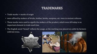 TRADEMARKS
• Trade marks = marks of origin
• were affixed by makers of bricks, leather, books, weapons, etc. even in ancient cultures.
• These marks were used to signify the makers of the product, which even till today is an
important element in trade mark law.
• The English word "brand" reflects the usage, as the marking was placed on cattle by farmers
with hot irons.
 