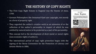 THE HISTORY OF COPY RIGHTS
• The First Copy Right Statute in England was the Statute of Anne,
1709.
• German Philosophers like Immanuel Kant saw copyright, not merely
as a form of property right.
• They regarded the author's creative work as an extension of or the
reflection of the author's personality in respect of which he was
entitled by natural justice to be protected as a part of his personality.
• This concept led to the development of droit moral or moral rights
(non economic rights of authors).
• The international period of copy right protection began with the
signing of the Berne Convention for the Protection of Literary and
Artistic Works in 1886.
 
