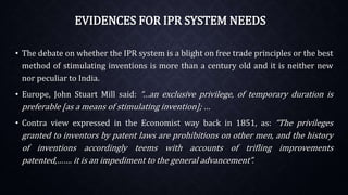 EVIDENCES FOR IPR SYSTEM NEEDS
• The debate on whether the IPR system is a blight on free trade principles or the best
method of stimulating inventions is more than a century old and it is neither new
nor peculiar to India.
• Europe, John Stuart Mill said: “…an exclusive privilege, of temporary duration is
preferable [as a means of stimulating invention]; …
• Contra view expressed in the Economist way back in 1851, as: “The privileges
granted to inventors by patent laws are prohibitions on other men, and the history
of inventions accordingly teems with accounts of trifling improvements
patented,……. it is an impediment to the general advancement”.
 