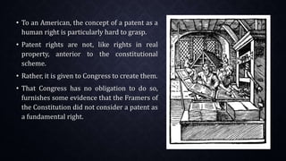 • To an American, the concept of a patent as a
human right is particularly hard to grasp.
• Patent rights are not, like rights in real
property, anterior to the constitutional
scheme.
• Rather, it is given to Congress to create them.
• That Congress has no obligation to do so,
furnishes some evidence that the Framers of
the Constitution did not consider a patent as
a fundamental right.
 