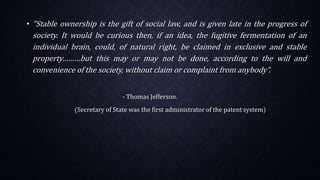 • "Stable ownership is the gift of social law, and is given late in the progress of
society. It would be curious then, if an idea, the fugitive fermentation of an
individual brain, could, of natural right, be claimed in exclusive and stable
property………but this may or may not be done, according to the will and
convenience of the society, without claim or complaint from anybody”.
- Thomas Jefferson.
(Secretary of State was the first administrator of the patent system)
 