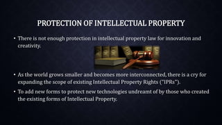 PROTECTION OF INTELLECTUAL PROPERTY
• There is not enough protection in intellectual property law for innovation and
creativity.
• As the world grows smaller and becomes more interconnected, there is a cry for
expanding the scope of existing Intellectual Property Rights ("IPRs").
• To add new forms to protect new technologies undreamt of by those who created
the existing forms of Intellectual Property.
 
