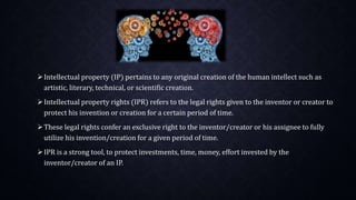 Intellectual property (IP) pertains to any original creation of the human intellect such as
artistic, literary, technical, or scientific creation.
Intellectual property rights (IPR) refers to the legal rights given to the inventor or creator to
protect his invention or creation for a certain period of time.
These legal rights confer an exclusive right to the inventor/creator or his assignee to fully
utilize his invention/creation for a given period of time.
IPR is a strong tool, to protect investments, time, money, effort invested by the
inventor/creator of an IP.
 