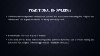 TRADITIONAL KNOWLEDGE
• Traditional knowledge refers to traditions, customs and practices of certain regions, religions and
communities that might have existed for a long time in any form.
• A reference to two cases may be of interest.
• In one case, two US based Indians were granted patent on turmeric's use in wound healing and
this patent was assigned to Mississippi Medical Research Center, USA.
 