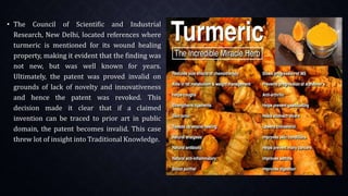 • The Council of Scientific and Industrial
Research, New Delhi, located references where
turmeric is mentioned for its wound healing
property, making it evident that the finding was
not new, but was well known for years.
Ultimately, the patent was proved invalid on
grounds of lack of novelty and innovativeness
and hence the patent was revoked. This
decision made it clear that if a claimed
invention can be traced to prior art in public
domain, the patent becomes invalid. This case
threw lot of insight into Traditional Knowledge.
 