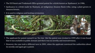 • The US Patent and Trademark Office granted patent for a drink known as 'Ayahuasca', in 1986.
• Ayahuasca is a drink made by Shamans, an indigenous Amazon Basin tribe, using a plant grown in
Amazon forests.
• It is used in religious and healing ceremonies.
• The applicant for patent named it as 'Da vine'. But the patent was revoked in 1999 after it was found
that it was available in public domain and there was no novelty and innovativeness.
• However, the case took a different turn in 2001, when the applicant convinced the authorities about
its novelty and again got a patent.
 