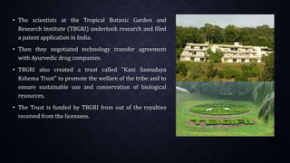 • The scientists at the Tropical Botanic Garden and
Research Institute (TBGRI) undertook research and filed
a patent application in India.
• Then they negotiated technology transfer agreement
with Ayurvedic drug companies.
• TBGRI also created a trust called "Kani Samudaya
Kshema Trust" to promote the welfare of the tribe and to
ensure sustainable use and conservation of biological
resources.
• The Trust is funded by TBGRI from out of the royalties
received from the licensees.
 