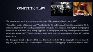 COMPETITION LAW
• The most famous application of competition law to IPRs was in the Magill case in 1995.
• The subject matter of the case was TV guides in the UK and Ireland. Before the case, in the UK, for
example, the British Broadcasting Corporation (BBC) and ITV exercised copyright in their program
schedules so that while daily listings appeared in newspapers, the only weekly guides were their
own Radio Times and TV Times; and each publication gave only the programs of the BBC and ITV
respectively.
• The European Court of Justice (ECJ) held that under Article 82 EC, copyright owners could be
required, against their will, to license others to reproduce their copyright material in different forms.
 
