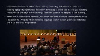 • The remarkable decision of the ECJ was heavily and widely criticized at the time, for
equating a property right what a monopoly - for saying, in effect, that if I shut you out of my
house, you can challenge me for abusing a dominant position with regard to that building.
• At the root of the decision, it seemed, was not so much the principles of competition law as
a dislike of the IP regime which permitted copyright to exist in such ephemeral material as
lists of TV and radio programmes.
 