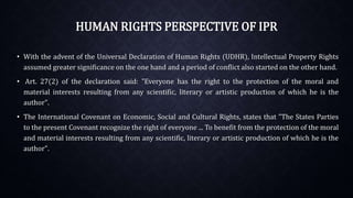 HUMAN RIGHTS PERSPECTIVE OF IPR
• With the advent of the Universal Declaration of Human Rights (UDHR), Intellectual Property Rights
assumed greater significance on the one hand and a period of conflict also started on the other hand.
• Art. 27(2) of the declaration said: "Everyone has the right to the protection of the moral and
material interests resulting from any scientific, literary or artistic production of which he is the
author".
• The International Covenant on Economic, Social and Cultural Rights, states that "The States Parties
to the present Covenant recognize the right of everyone ... To benefit from the protection of the moral
and material interests resulting from any scientific, literary or artistic production of which he is the
author".
 