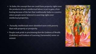• In India, the concept that one could have property rights over
the products of one‘s intellectual labour is yet to gain a firm
footing because of the fact that traditionally India is a country
where people never believed in asserting rights over
intellectual properties.
• Factually, intellectuals were identified more with poverty
than with property or prosperity.
• People took pride in proclaiming that the Goddess of Wealth
(Lakshmi) and Goddess of Learning (Saraswathi) never co-
existed.
 