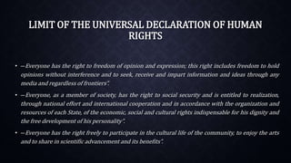 LIMIT OF THE UNIVERSAL DECLARATION OF HUMAN
RIGHTS
• ―Everyone has the right to freedom of opinion and expression; this right includes freedom to hold
opinions without interference and to seek, receive and impart information and ideas through any
media and regardless of frontiers”.
• ―Everyone, as a member of society, has the right to social security and is entitled to realization,
through national effort and international cooperation and in accordance with the organization and
resources of each State, of the economic, social and cultural rights indispensable for his dignity and
the free development of his personality”.
• ―Everyone has the right freely to participate in the cultural life of the community, to enjoy the arts
and to share in scientific advancement and its benefits”.
 