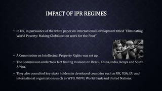 IMPACT OF IPR REGIMES
• In UK, in pursuance of the white paper on International Development titled "Eliminating
World Poverty: Making Globalization work for the Poor",
• A Commission on Intellectual Property Rights was set up.
• The Commission undertook fact finding missions to Brazil, China, India, Kenya and South
Africa.
• They also consulted key stake holders in developed countries such as UK, USA, EU and
international organizations such as WTO, WIPO, World Bank and United Nations.
 