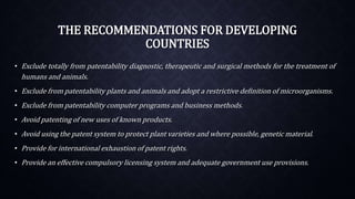 THE RECOMMENDATIONS FOR DEVELOPING
COUNTRIES
• Exclude totally from patentability diagnostic, therapeutic and surgical methods for the treatment of
humans and animals.
• Exclude from patentability plants and animals and adopt a restrictive definition of microorganisms.
• Exclude from patentability computer programs and business methods.
• Avoid patenting of new uses of known products.
• Avoid using the patent system to protect plant varieties and where possible, genetic material.
• Provide for international exhaustion of patent rights.
• Provide an effective compulsory licensing system and adequate government use provisions.
 