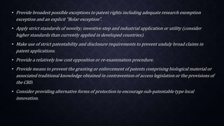 • Provide broadest possible exceptions to patent rights including adequate research exemption
exception and an explicit "Bolar exception".
• Apply strict standards of novelty; inventive step and industrial application or utility (consider
higher standards than currently applied in developed countries).
• Make use of strict patentability and disclosure requirements to prevent unduly broad claims in
patent applications.
• Provide a relatively low cost opposition or re-examination procedure.
• Provide means to prevent the granting or enforcement of patents comprising biological material or
associated traditional knowledge obtained in contravention of access legislation or the provisions of
the CBD.
• Consider providing alternative forms of protection to encourage sub-patentable type local
innovation.
 