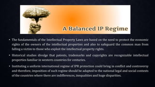 • The fundamentals of the Intellectual Property Laws are based on the need to protect the economic
rights of the owners of the intellectual properties and also to safeguard the common man from
falling a victim to those who exploit the intellectual property rights.
• Historical studies divulge that patents, trademarks and copyrights are recognizable intellectual
properties familiar in western countries for centuries.
• Instituting a uniform international regime of IPR protection could bring in conflict and controversy
and therefore, imposition of such regime should be adapted to the national legal and social contexts
of the countries where there are indifferences, inequalities and huge disparities.
 