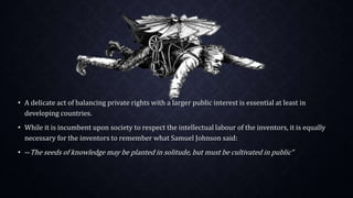 • A delicate act of balancing private rights with a larger public interest is essential at least in
developing countries.
• While it is incumbent upon society to respect the intellectual labour of the inventors, it is equally
necessary for the inventors to remember what Samuel Johnson said:
• ―The seeds of knowledge may be planted in solitude, but must be cultivated in public”
 