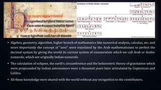 • Algebra, geometry, algorithm, higher branch of mathematics like numerical analysis, calculus, etc. and
more importantly the concept of “zero” were translated by the Arab mathematicians to perfect the
decimal system by giving the world its current system of enumeration which we call Arab or Arabic
numerals, which are originally Indian numerals.
• The calculation of eclipses, the earth‘s circumference and the heliocentric theory of gravitation which
were propounded by Indian astronomers were a thousand years later articulated by Copernicus and
Galileo.
• All these knowledge were shared with the world without any recognition to the contributors.
 