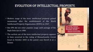 EVOLUTION OF INTELLECTUAL PROPERTY.
• Modern usage of the term intellectual property gained
momentum after the establishment of the World
Intellectual Property Organization (WIPO) in 1967.
• But IPR did not enter popular usage until passage of the
Bayh-Dole Act in 1980.
• The earliest use of the term intellectual property appears
to have occurred in the ruling of Massachusetts Circuit
Court in October 1845 in the patent case Davoll et al. v.
Brown.
 