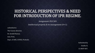 HISTORICAL PERSPECTIVES & NEED
FOR INTRODUCTION OF IPR REGIME.
Assignment: PGS 503
Intellectual property & its management (0+1)
submitted to
The Course director,
Dr. Senthil Kumar,
Asst. Prof.,
Dept. of AHE, COVAS, Pookode.
Submitted by
Sindhu K.
13-MVP-007.
 