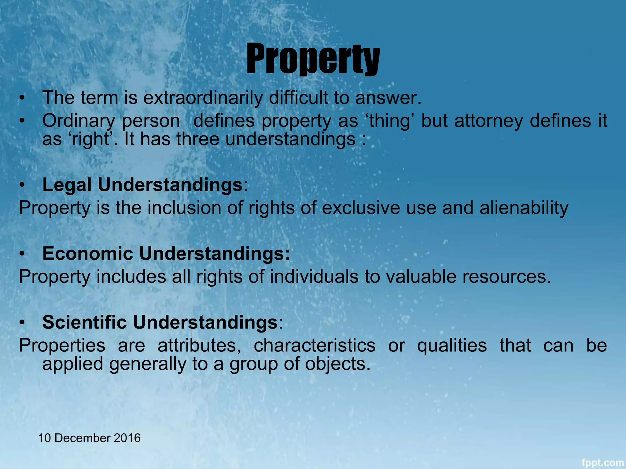 Property
• The term is extraordinarily difficult to answer.
• Ordinary person defines property as ‘thing’ but attorney defines it
as ‘right’. It has three understandings :
• Legal Understandings:
Property is the inclusion of rights of exclusive use and alienability
• Economic Understandings:
Property includes all rights of individuals to valuable resources.
• Scientific Understandings:
Properties are attributes, characteristics or qualities that can be
applied generally to a group of objects.
10 December 2016
 
