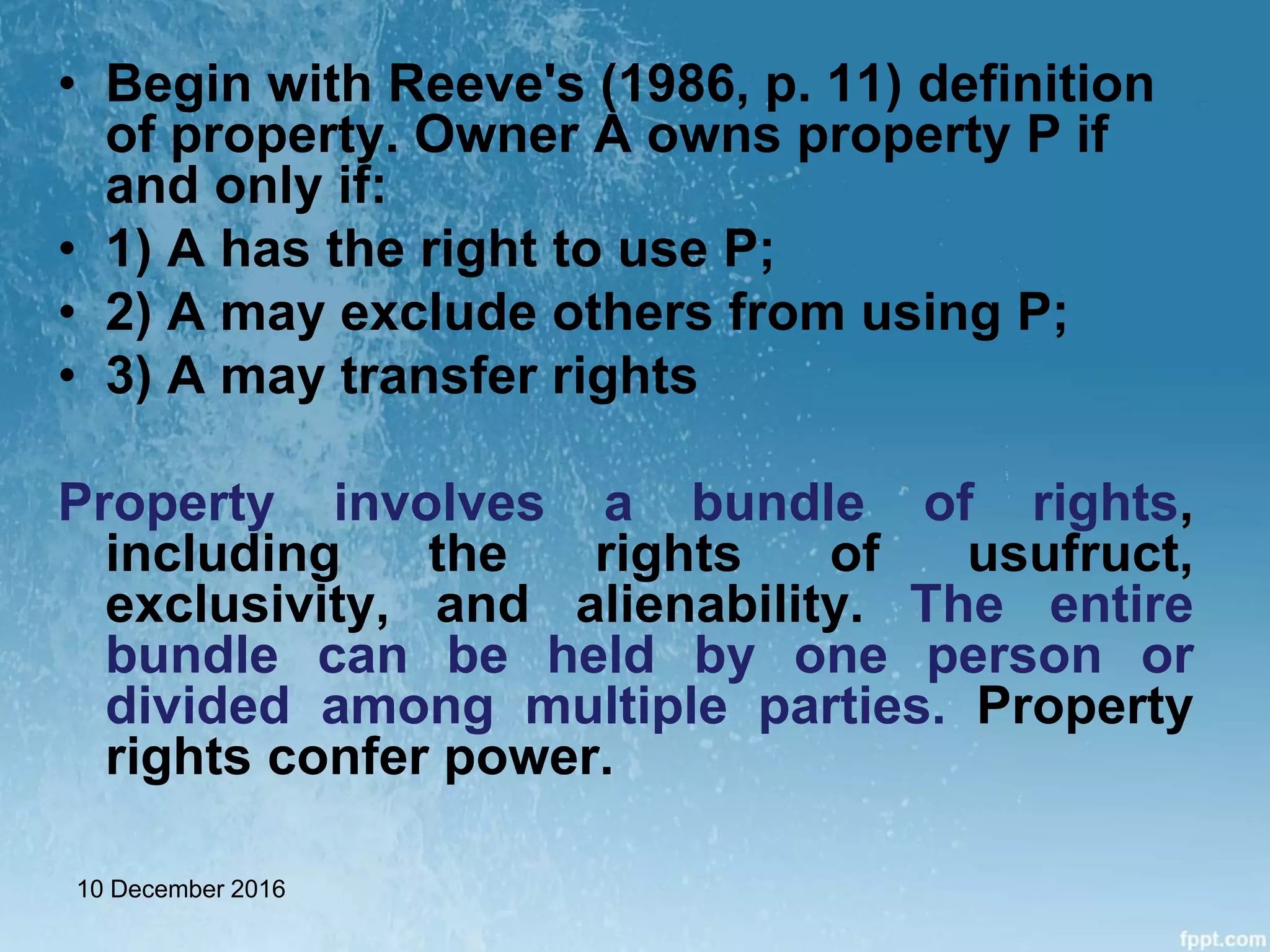 • Begin with Reeve's (1986, p. 11) definition
of property. Owner A owns property P if
and only if:
• 1) A has the right to use P;
• 2) A may exclude others from using P;
• 3) A may transfer rights
Property involves a bundle of rights,
including the rights of usufruct,
exclusivity, and alienability. The entire
bundle can be held by one person or
divided among multiple parties. Property
rights confer power.
10 December 2016
 