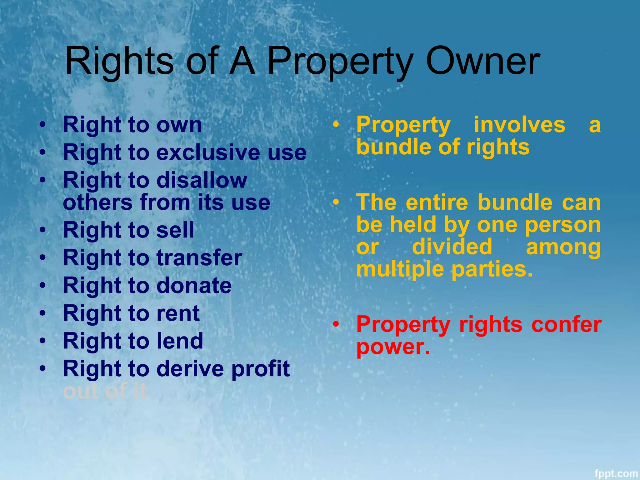 Rights of A Property Owner
• Right to own
• Right to exclusive use
• Right to disallow
others from its use
• Right to sell
• Right to transfer
• Right to donate
• Right to rent
• Right to lend
• Right to derive profit
out of it
• Property involves a
bundle of rights
• The entire bundle can
be held by one person
or divided among
multiple parties.
• Property rights confer
power.
 