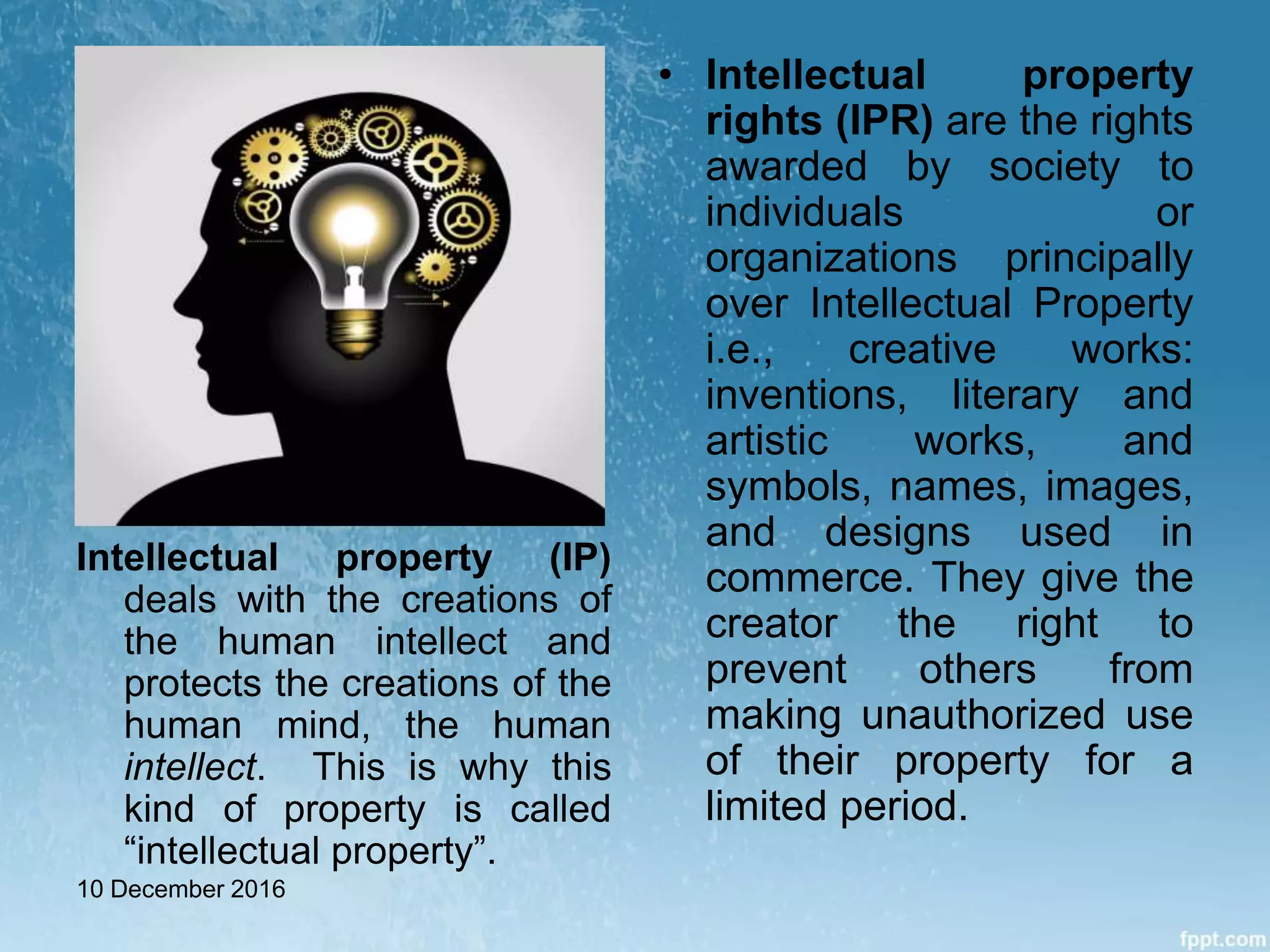 Intellectual property (IP)
deals with the creations of
the human intellect and
protects the creations of the
human mind, the human
intellect. This is why this
kind of property is called
“intellectual property”.
• Intellectual property
rights (IPR) are the rights
awarded by society to
individuals or
organizations principally
over Intellectual Property
i.e., creative works:
inventions, literary and
artistic works, and
symbols, names, images,
and designs used in
commerce. They give the
creator the right to
prevent others from
making unauthorized use
of their property for a
limited period.
10 December 2016
 